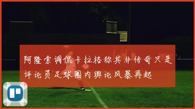 阿隆索调侃卡拉格称其非传奇只是评论员足球圈内舆论风暴再起